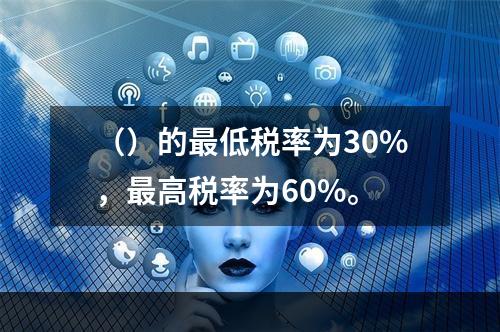 （）的最低税率为30%，最高税率为60%。