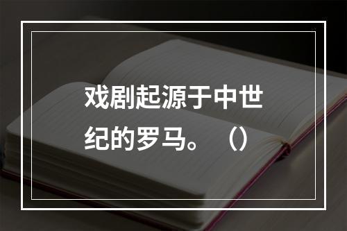 戏剧起源于中世纪的罗马。（）