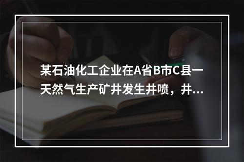 某石油化工企业在A省B市C县一天然气生产矿井发生井喷，井喷后