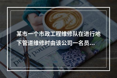 某市一个市政工程维修队在进行地下管道维修时由该公司一名员工带