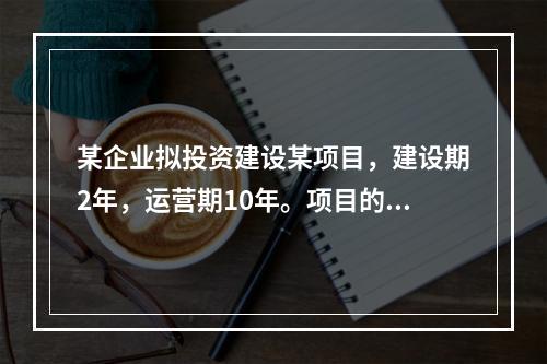 某企业拟投资建设某项目，建设期2年，运营期10年。项目的工程