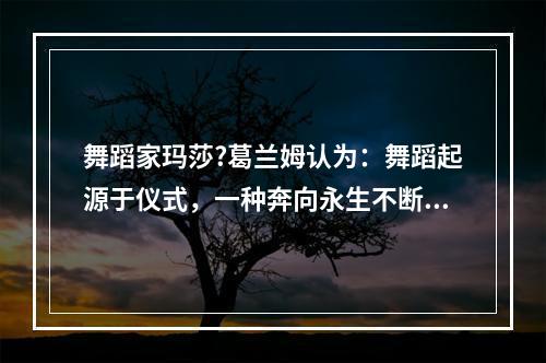 舞蹈家玛莎?葛兰姆认为：舞蹈起源于仪式，一种奔向永生不断的冲