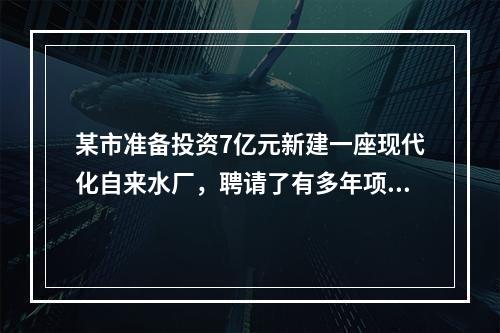 某市准备投资7亿元新建一座现代化自来水厂，聘请了有多年项目融