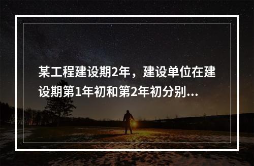 某工程建设期2年，建设单位在建设期第1年初和第2年初分别从银