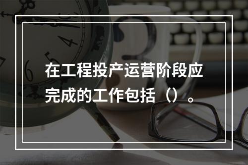 在工程投产运营阶段应完成的工作包括（）。