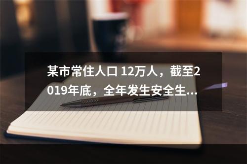 某市常住人口 12万人，截至2019年底，全年发生安全生产伤