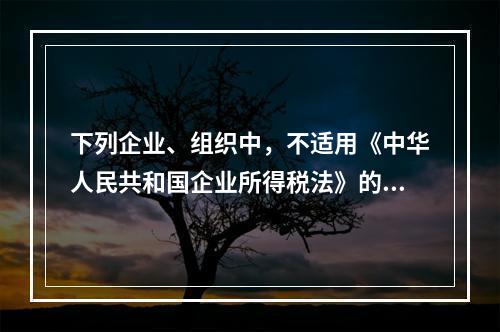 下列企业、组织中，不适用《中华人民共和国企业所得税法》的是（