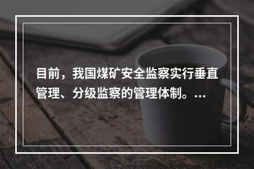 目前，我国煤矿安全监察实行垂直管理、分级监察的管理体制。煤矿