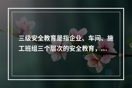 三级安全教育是指企业、车间、施工班组三个层次的安全教育，是工