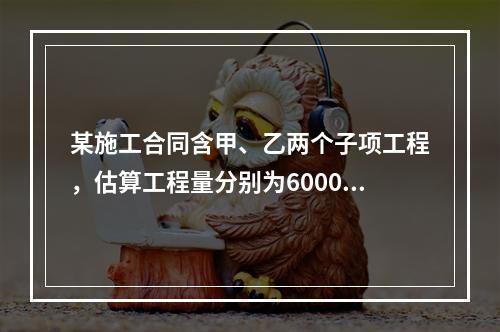 某施工合同含甲、乙两个子项工程，估算工程量分别为6000m