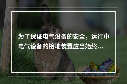 为了保证电气设备的安全，运行中电气设备的接地装置应当始终保持