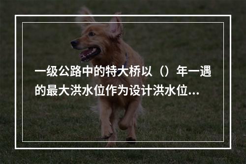 一级公路中的特大桥以（）年一遇的最大洪水位作为设计洪水位。