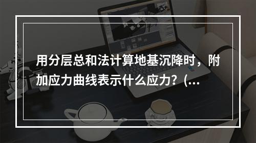 用分层总和法计算地基沉降时，附加应力曲线表示什么应力？()