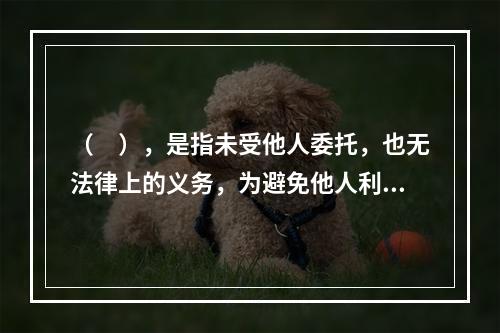 （　），是指未受他人委托，也无法律上的义务，为避免他人利益受