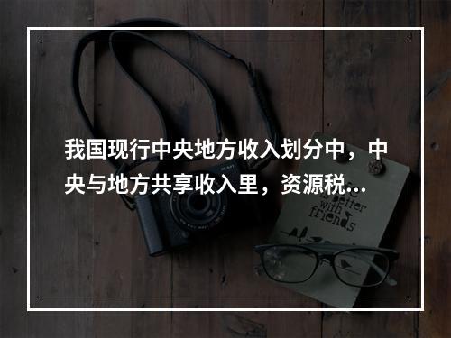 我国现行中央地方收入划分中，中央与地方共享收入里，资源税按不