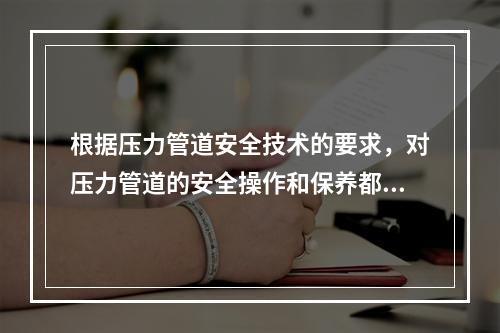 根据压力管道安全技术的要求，对压力管道的安全操作和保养都提出