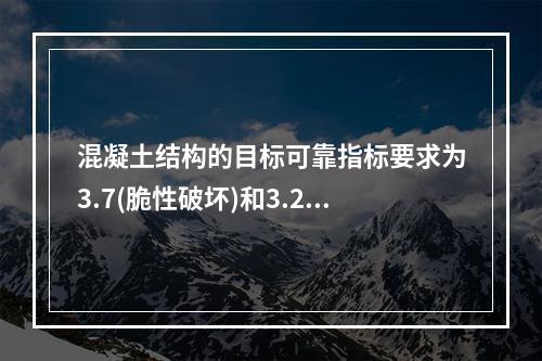 混凝土结构的目标可靠指标要求为3.7(脆性破坏)和3.2(延