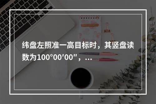 纬盘左照准一高目标时，其竖盘读数为100°00′00″，则该