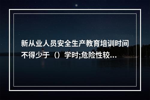 新从业人员安全生产教育培训时间不得少于（）学时;危险性较大的