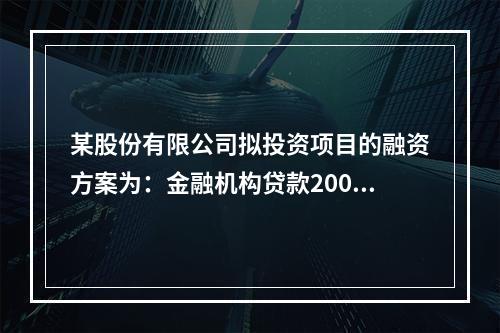 某股份有限公司拟投资项目的融资方案为：金融机构贷款2000万