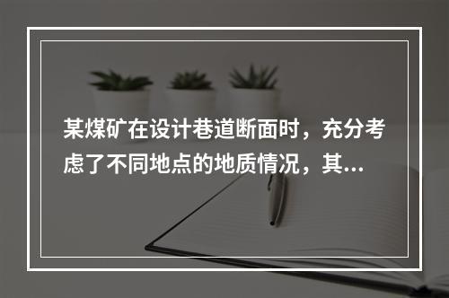 某煤矿在设计巷道断面时，充分考虑了不同地点的地质情况，其中某