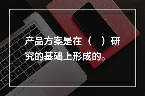 产品方案是在（　）研究的基础上形成的。