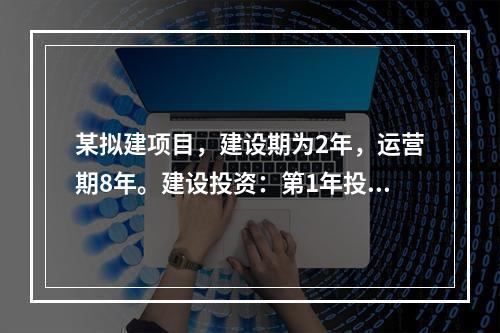 某拟建项目，建设期为2年，运营期8年。建设投资：第1年投入2