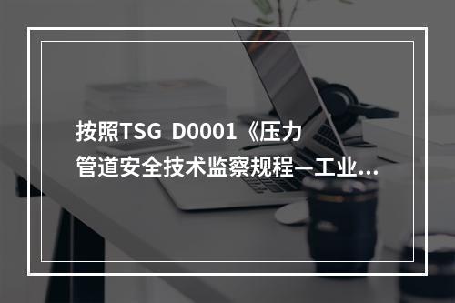 按照TSG  D0001《压力管道安全技术监察规程—工业管道