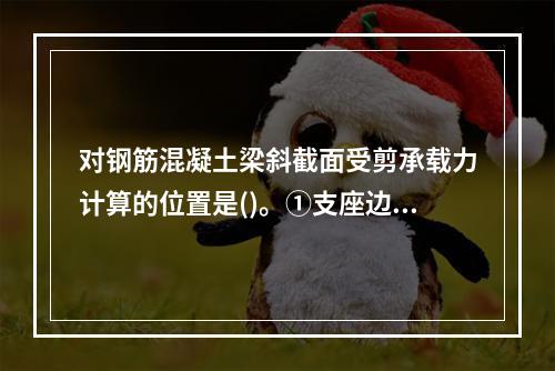 对钢筋混凝土梁斜截面受剪承载力计算的位置是()。①支座边缘处