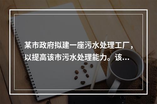 某市政府拟建一座污水处理工厂，以提高该市污水处理能力。该市政