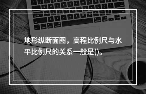 地形纵断面图，高程比例尺与水平比例尺的关系一般是()。