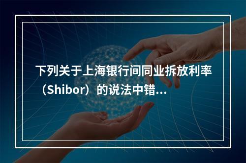 下列关于上海银行间同业拆放利率（Shibor）的说法中错误的