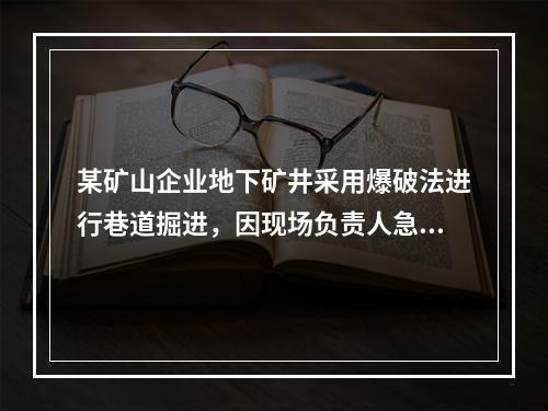 某矿山企业地下矿井采用爆破法进行巷道掘进，因现场负责人急于施