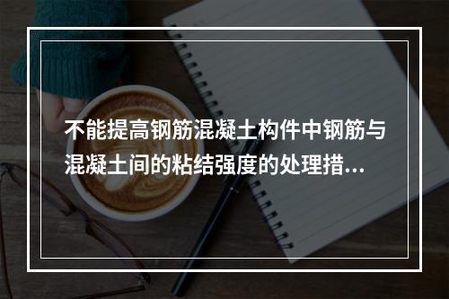 不能提高钢筋混凝土构件中钢筋与混凝土间的粘结强度的处理措施是