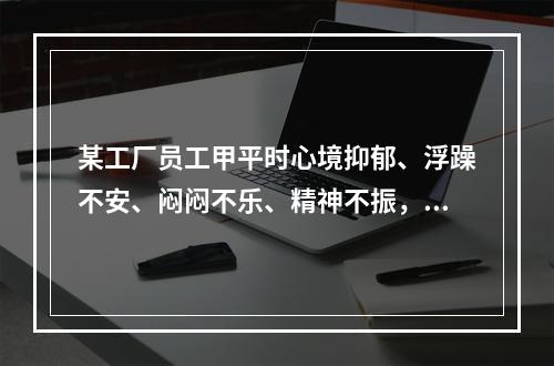 某工厂员工甲平时心境抑郁、浮躁不安、闷闷不乐、精神不振，做事