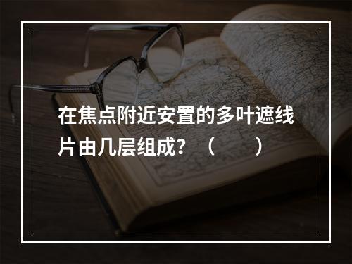 在焦点附近安置的多叶遮线片由几层组成？（　　）