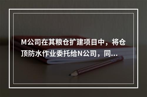 M公司在其粮仓扩建项目中，将仓顶防水作业委托给N公司，同时