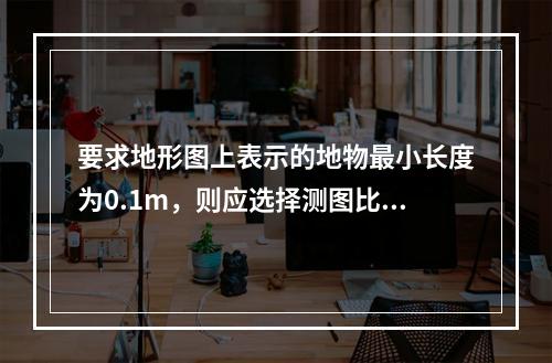 要求地形图上表示的地物最小长度为0.1m，则应选择测图比例尺