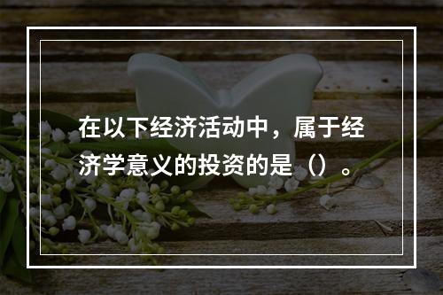 在以下经济活动中，属于经济学意义的投资的是（）。