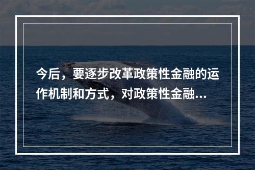 今后，要逐步改革政策性金融的运作机制和方式，对政策性金融业务