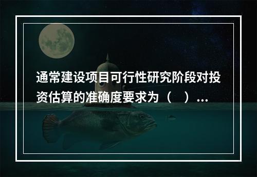 通常建设项目可行性研究阶段对投资估算的准确度要求为（　）以内