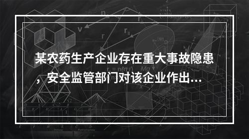 某农药生产企业存在重大事故隐患，安全监管部门对该企业作出停