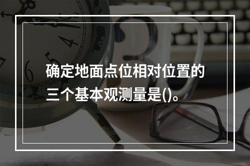 确定地面点位相对位置的三个基本观测量是()。