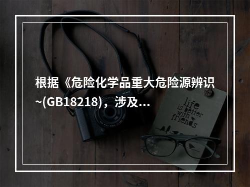 根据《危险化学品重大危险源辨识~(GB18218)，涉及危险