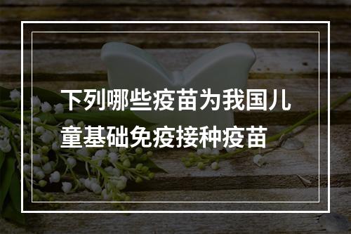 下列哪些疫苗为我国儿童基础免疫接种疫苗