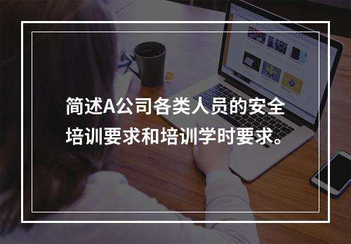 简述A公司各类人员的安全培训要求和培训学时要求。