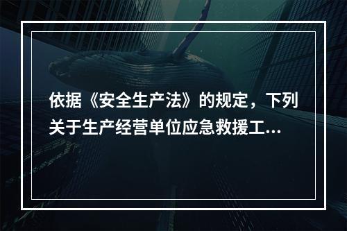 依据《安全生产法》的规定，下列关于生产经营单位应急救援工作