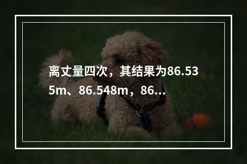 离丈量四次，其结果为86.535m、86.548m，86.5