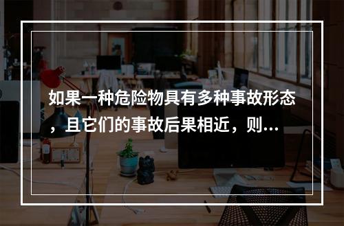 如果一种危险物具有多种事故形态，且它们的事故后果相近，则按统