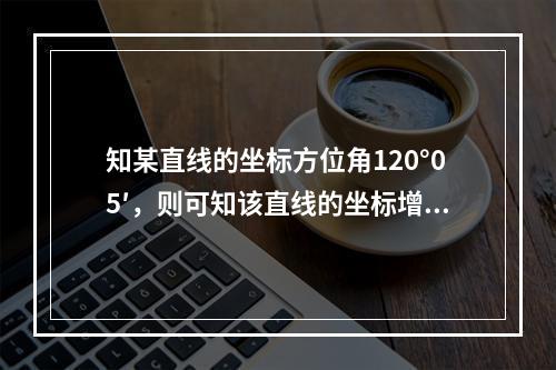 知某直线的坐标方位角120°05′，则可知该直线的坐标增量为